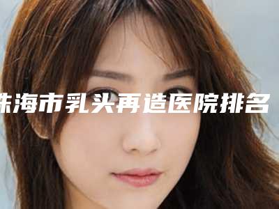 珠海市乳头再造医院排名前十位大众选举-珠海市乳头再造整形医院