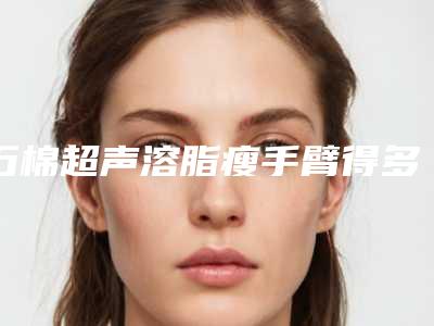 石棉超声溶脂瘦手臂得多少价格免费曝光(雅安市石棉县超声溶脂瘦手臂价格3000到8000)