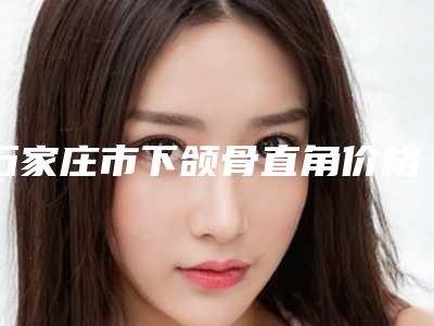 石家庄市下颌骨直角价格(价目)剖析-石家庄市下颌骨直角费用具体是多少