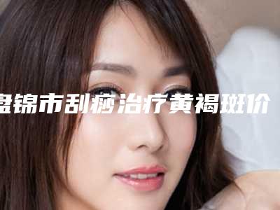 盘锦市刮痧治疗黄褐斑价格(价目)2025来了-盘锦市刮痧治疗黄褐斑均价为1296元