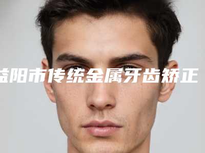 益阳市传统金属牙齿矫正价格(收费标准)分析-益阳市传统金属牙齿矫正价格