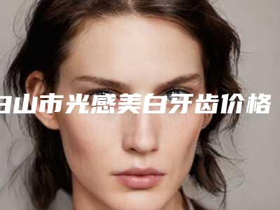 白山市光感美白牙齿价格表(费用)一览-白山市光感美白牙齿价格