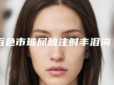 百色市玻尿酸注射丰泪沟价格表钜惠出炉(2025年5月均价为:3655元)
