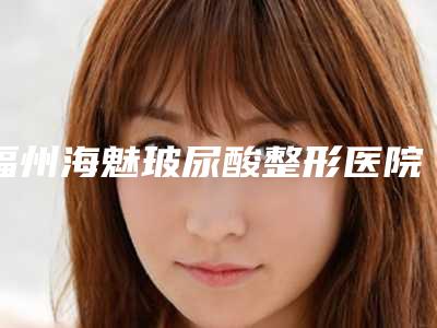 福州海魅玻尿酸整形医院TOP5排行公布!