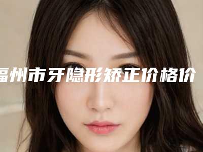 福州市牙隐形矫正价格价位表优惠发布(牙隐形矫正均价为:38706元)