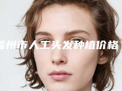 福州市人工头发种植价格表最新发布医院资料曝光(2025年3月均价为：27641元）