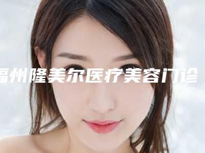 福州隆美尔医疗美容门诊部2025项目费用曝光-王桢整形医生