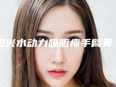 绍兴水动力吸脂瘦手臂美容医院排行榜（绍兴丰胸吸脂）