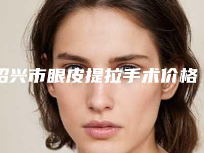 绍兴市眼皮提拉手术价格(收费标准)有名倾情巨献(近6个月均价为:8527元)