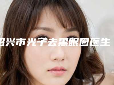绍兴市光子去黑眼圈医生排名前十位综合实力盘点-王睿熙医生是明星医生