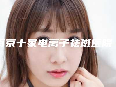 南京十家电离子祛斑医院推荐与价格对比