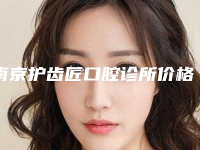 南京护齿匠口腔诊所价格收费表全新Z全一览-附埋伏牙牵引正畸案例