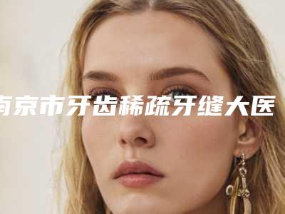 南京市牙齿稀疏牙缝大医生排名top10强全新get-南京市吴国英口腔医生