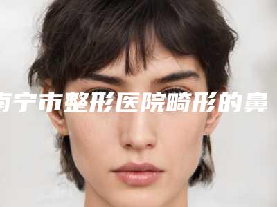 南宁市整形医院畸形的鼻子(广西医科大学第四附属医院看谁个更出色)