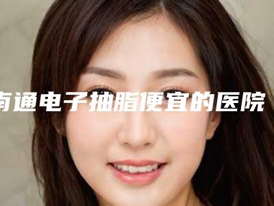 南通电子抽脂便宜的医院是哪家