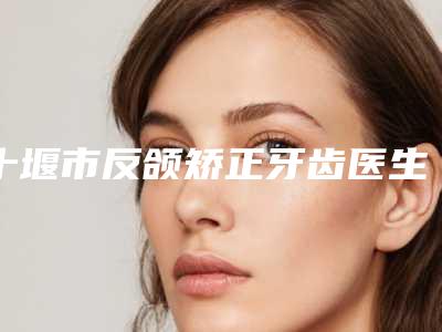 十堰市反颌矫正牙齿医生排行前十强详情介绍-十堰市反颌矫正牙齿口腔医生