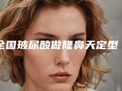 全国玻尿酸做隆鼻天定型医院排行榜:玻尿酸做隆鼻天定型医院前50名哪个口碑比较好