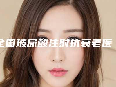 全国玻尿酸注射抗衰老医院上榜清单二十强谁比较好-连锁口碑实力出众