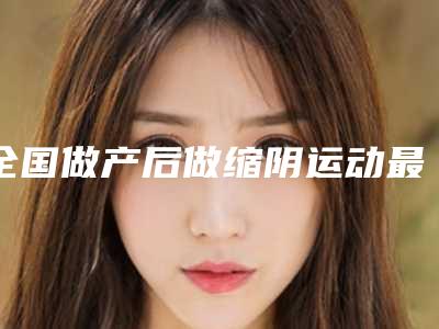 全国做产后做缩阴运动最出名的医生:产后做缩阴运动医生top50强新鲜出炉