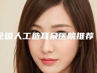 全国人工造耳朵医院推荐:人工造耳朵医院前50强哪几所