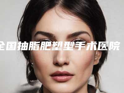 全国抽脂肥塑型手术医院上榜名单前二十强哪个技术比较好-权威的医生种草