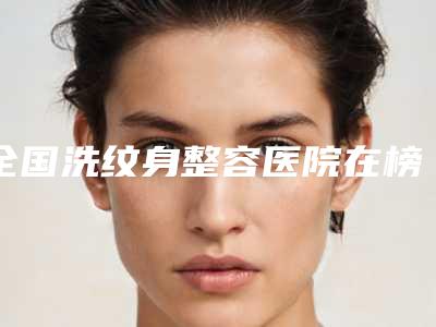全国洗纹身整容医院在榜清单前二十强实力出圈-技术首屈一指的好