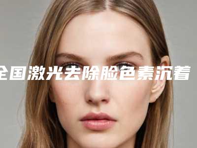 全国激光去除脸色素沉着医院上榜名单前二十位罗列-公立私立严选推荐