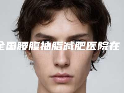 全国腰腹抽脂减肥医院在榜名单前二十位强烈安利-私立机构强势入围