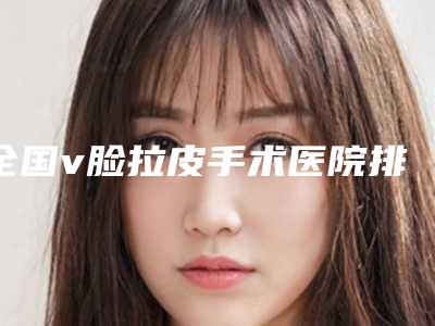 全国v脸拉皮手术医院排名前二十名实力横评-更有优势