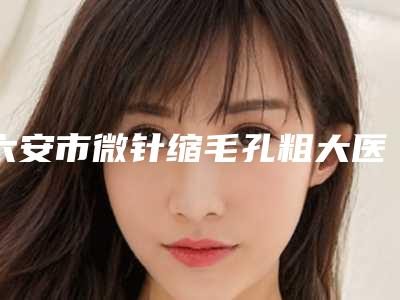 六安市微针缩毛孔粗大医院排名强力推荐(六安伊而美整形美容圈内大拿)