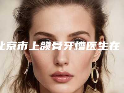 北京市上颌骨牙槽医生在榜清单上榜理由随即了解-北京市上颌骨牙槽口腔医生