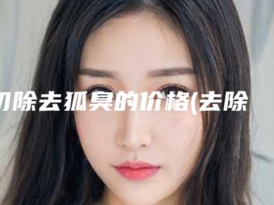 切除去狐臭的价格(去除腋臭手术需要多少钱)