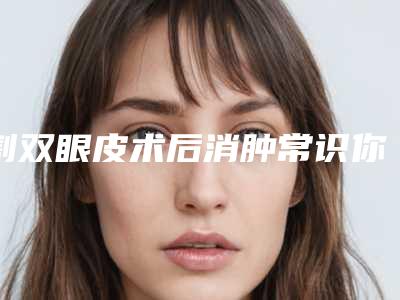 割双眼皮术后消肿常识你知道吗(割双眼皮后如何消肿)