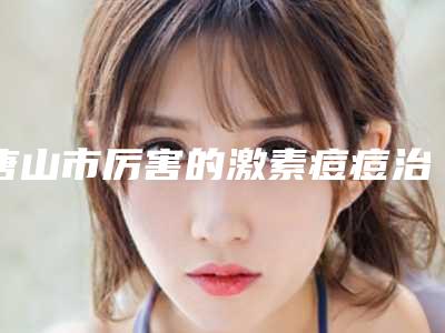 唐山市厉害的激素痘痘治疗医生(路卫国医生有名收费价格不贵)