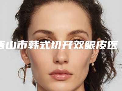 唐山市韩式切开双眼皮医院在榜清单前十强专业推荐(唐山市韩式切开双眼皮整形医院)
