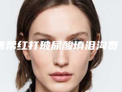 唐帮红打玻尿酸填泪沟费用主要与哪些因素有关
