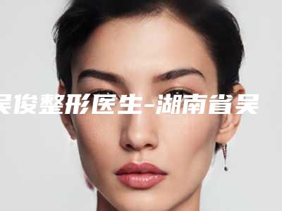 吴俊整形医生-湖南省吴俊医生塑美极第三代除皱权威可信度高