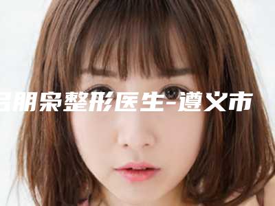 吕朋枭整形医生-遵义市吕朋枭医生抽脂去眼袋内切去眼袋优势突出,口碑不断提升