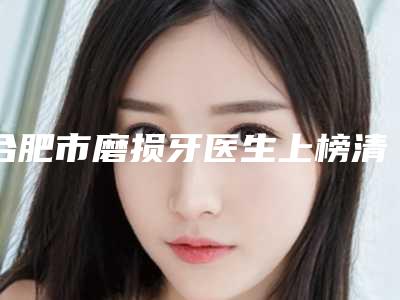 合肥市磨损牙医生上榜清单前十佳评价极高-合肥市张俊芳口腔医生