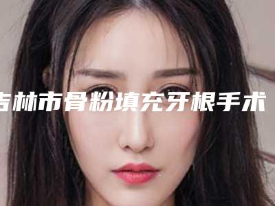 吉林市骨粉填充牙根手术医院在榜名单前十权威综合(吉林市骨粉填充牙根手术口腔医院实力派机构稳中求胜)