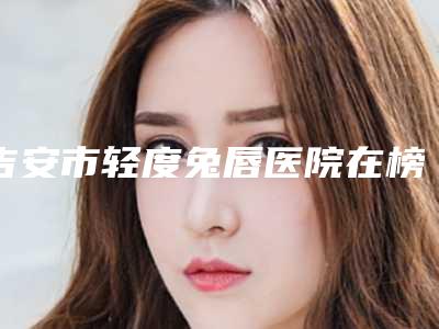 吉安市轻度兔唇医院在榜名单十强横评-吉安市轻度兔唇整形医院