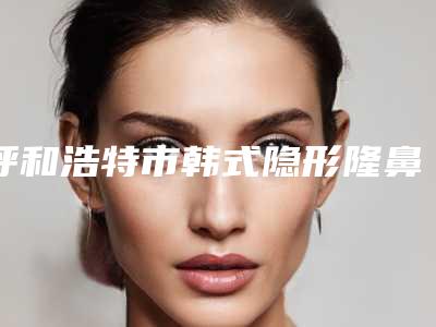 呼和浩特市韩式隐形隆鼻整形医院排名榜前六强口碑扒出(呼和浩特维科美容整形诊所受众人高捧)