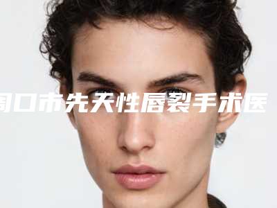 周口市先天性唇裂手术医生排行榜top10强都有哪个-王荣华医生综合实力厉害了