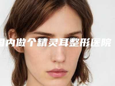 国内做个精灵耳整形医院推荐:做个精灵耳整形医院前50实查