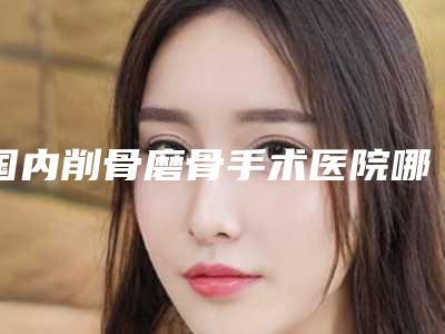 国内削骨磨骨手术医院哪家好:削骨磨骨手术医院top50强汇总综合
