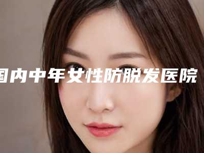 国内中年女性防脱发医院哪个比较好:中年女性防脱发医院前50佳口碑集合公开