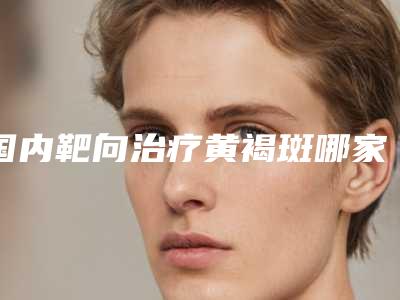 国内靶向治疗黄褐斑哪家整形医院好:靶向治疗黄褐斑医院强榜前50强时时公示