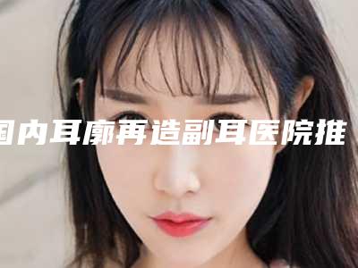 国内耳廓再造副耳医院推荐:耳廓再造副耳医院top50强哪家做的好
