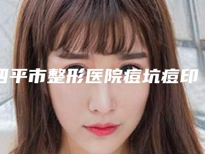 四平市整形医院痘坑痘印黑色素沉淀去除哪个医院好(四平市痘坑痘印黑色素沉淀去除医院排名榜前十王炸推荐)