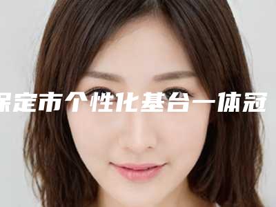 保定市个性化基台一体冠医院排名榜前十强名单权威上线(保定市个性化基台一体冠口腔医院私立知名好评医生当选)